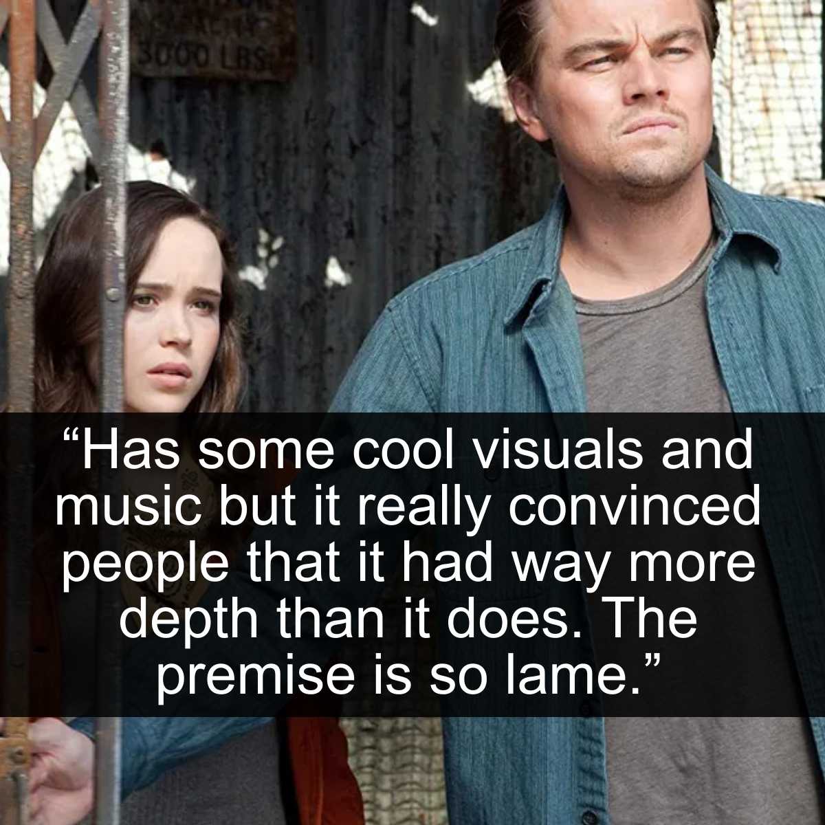<p>Inception is an okay movie at its best. Visually, it's a trip and a half to watch. However, it strangles itself with its complexity. **While the idea of diving into someone's consciousness and playing with people's thought processes can be fun, it did not have to be that deep. **If you take away all the different levels and sequences, it's really a movie about trying to convince a spoiled brat to sell his company.</p> <p>That's the entire film. **Leonardo DiCaprio's troubles at home have nothing to do with the plot aside from driving him to commit a crime. **There could have been a lot more attention paid to the actual story instead of just seeing how far these people could really go into someone else's mind.</p>
