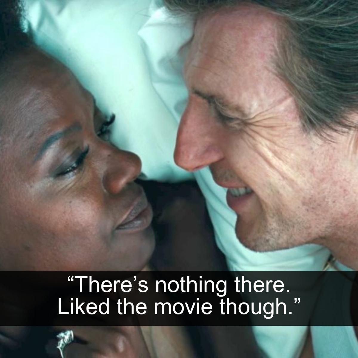 <p>Viola Davis deserves ten times as many awards as she has at the current moment in time. She is an incredible actress with a storied past and an impressive resume of success. With all of that said her work in Widows, alongside Liam Neeson, is nothing to write home about.</p> <p>Despite there being apparent tension and a budding romance written into the script, it seems that neither actor knew what to do with that information. While the movie itself is OK, the entire plot revolving around Neeson and Davis's characters is just nonsensical. It's also definitely not believable by any stretch of the imagination. Mr. and Mrs. Rawlings should have got a divorce long before his death.</p>