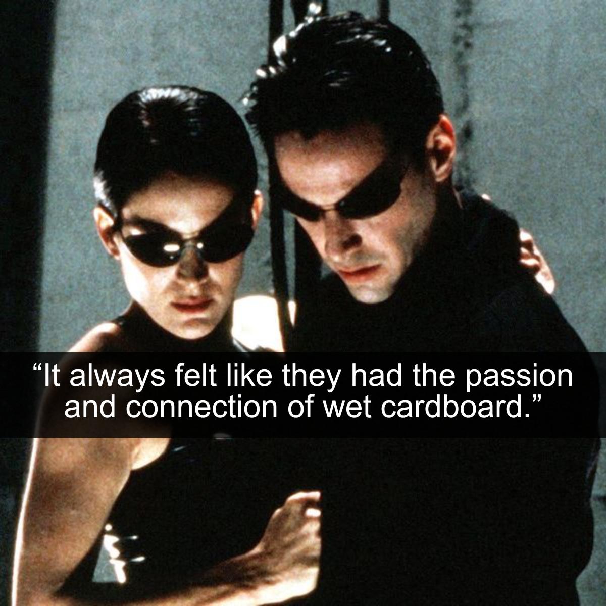 <p>The Matrix is an excellent collection of movies if you really want to scramble your brain and make you doubt reality. Maybe we are all living in a simulation created by machines that humans created. If that's the case, then nothing really matters. That even includes love. However, even if love isn't real, Neo and Trinity's relationship could have at least been a little bit more believable. Perhaps they needed an upgrade to the system.</p> <p>Even though these two freedom fighters were constantly in a state of war, their more intimate moments felt extremely cold and scripted. It was almost as if they were just going through the motions to prove to each other that they were human. Maybe Zion just wasn't a romantic enough environment for them to really express their love.</p>