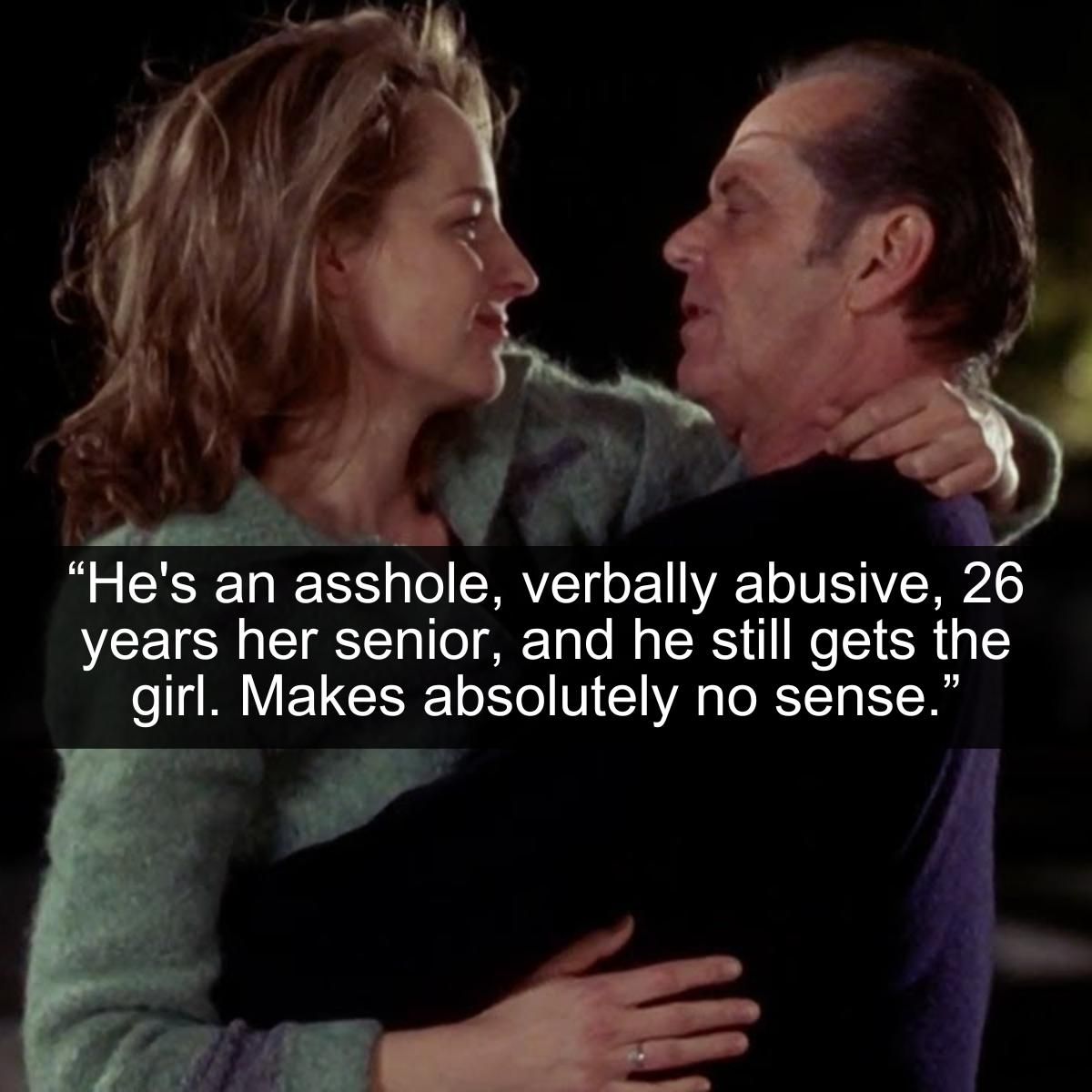 <p>The 1997 hit dramedy As Good as It Gets features Academy Award-winning actors Jack Nicholson and Helen Hunt. The two superstars play two people with difficult pasts trying to move on with their lives together. Jack Nicholson does a fantastic job playing the type of character that he's frequently cast to play: an abusive, foul-mouthed, and angry individual who somehow wins people over.</p> <p>We're not sure if these types of people exist in the real world, but if so, are they as charismatic as Nicholson? Also, why does Helen Hunt's character fall for him? The age difference isn't that big a deal since they're both consenting adults. What is a big deal is the fact that this guy is so unwell and abusive that he shouldn't be with anyone at all. Come on Carol, you can do way better than Melvin!</p>