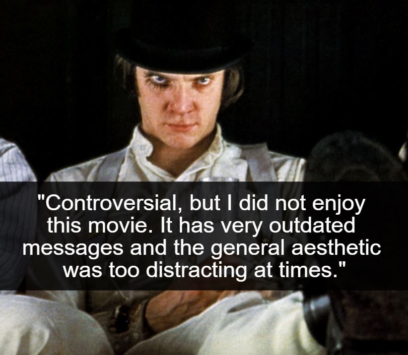 <p>We may be thrown in the river for this one, but A Clockwork Orange doesn't stand the test of time that people think it does. It's a classic book. It's an extraordinary film. That still doesn't mean it's as great as people think it is. Decades since its release, this psychological/crime/sci-fi/drama has strayed further and further from a positive spotlight.</p> <p>The dated ideas and graphic scenes border on the absurd. For a moment, it also almost resembles a snuff film! Even if it could be redone, how would you expand on the one-dimensional characters and lack of a satisfying story arc?</p>
